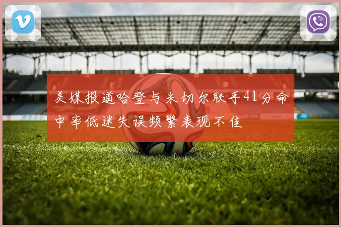 美媒报道哈登与米切尔联手41分命中率低迷失误频繁表现不佳
