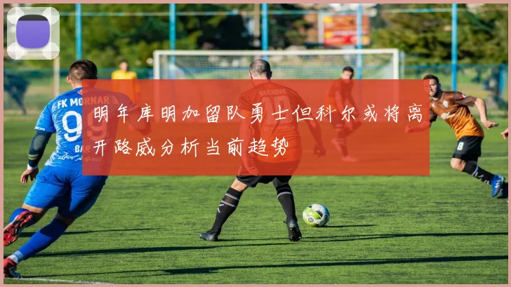明年库明加留队勇士但科尔或将离开路威分析当前趋势
