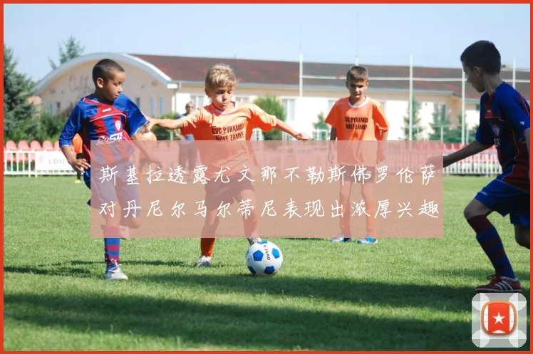 斯基拉透露尤文那不勒斯佛罗伦萨对丹尼尔马尔蒂尼表现出浓厚兴趣