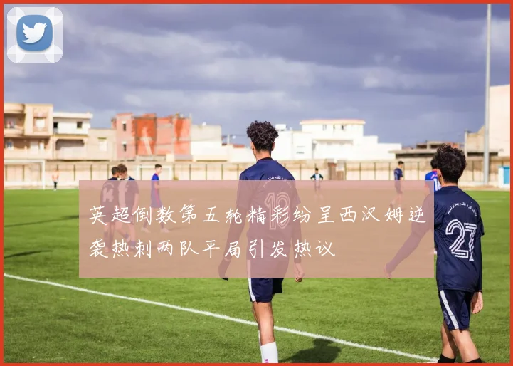 英超倒数第五轮精彩纷呈西汉姆逆袭热刺两队平局引发热议