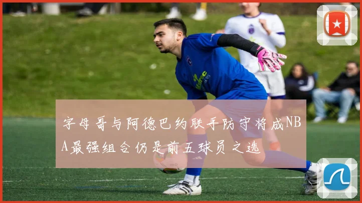 字母哥与阿德巴约联手防守将成NBA最强组合仍是前五球员之选