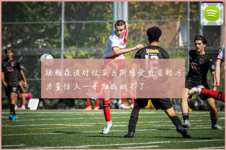 杨瀚森谈对位亚当斯感受直言对方力量惊人一手推我动不了