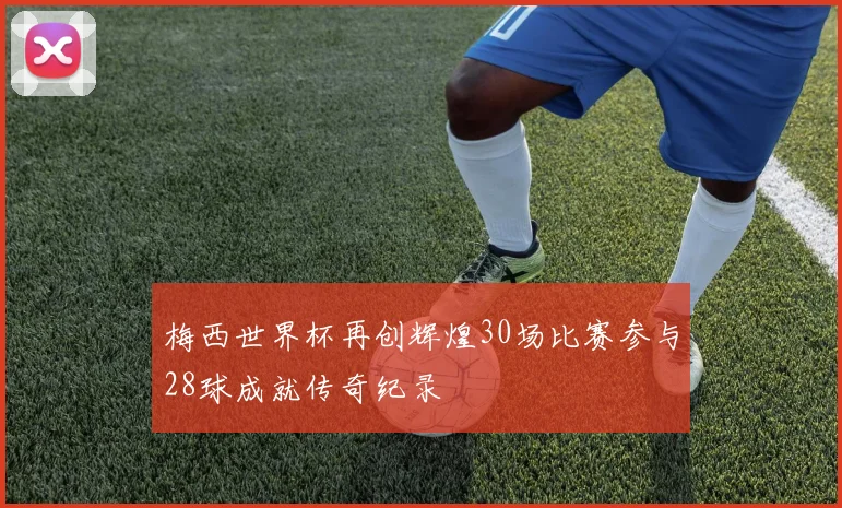 梅西世界杯再创辉煌30场比赛参与28球成就传奇纪录