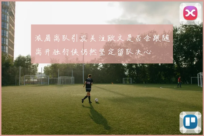 浓眉离队引发关注欧文是否会跟随离开独行侠仍然坚定留队决心