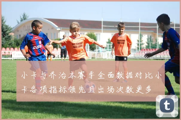 小卡与乔治本赛季全面数据对比小卡各项指标领先且出场次数更多