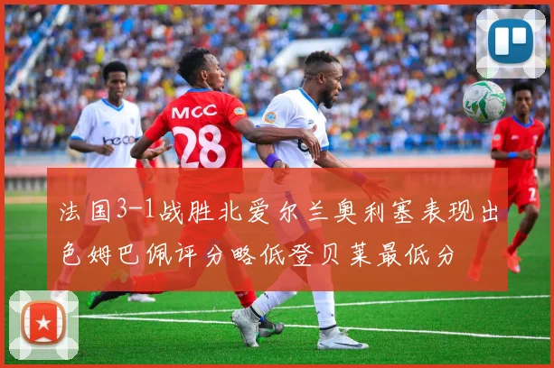法国3-1战胜北爱尔兰奥利塞表现出色姆巴佩评分略低登贝莱最低分