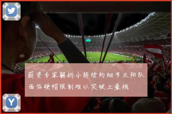 薪资专家解析小桥续约细节太阳队面临硬帽限制难以突破土豪线