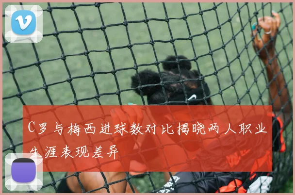 C罗与梅西进球数对比揭晓两人职业生涯表现差异