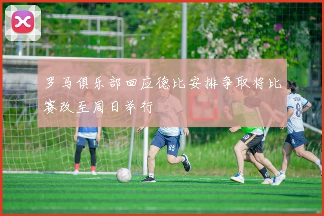 罗马俱乐部回应德比安排争取将比赛改至周日举行