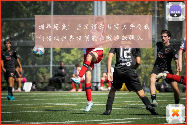 姆希塔良：坚定信念与实力并存我们将向世界证明能击败顶级强队