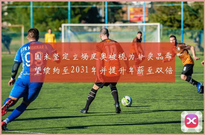 国米坚定立场皮奥被视为非卖品希望续约至2031年并提升年薪至双倍水平