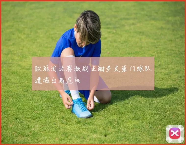 欧冠淘汰赛激战正酣多支豪门球队遭遇出局危机