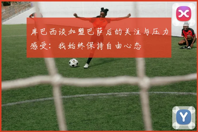 库巴西谈加盟巴萨后的关注与压力感受：我始终保持自由心态