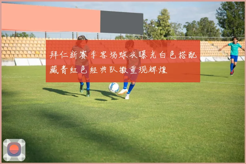 拜仁新赛季客场球衣曝光白色搭配藏青红色经典队徽重现辉煌