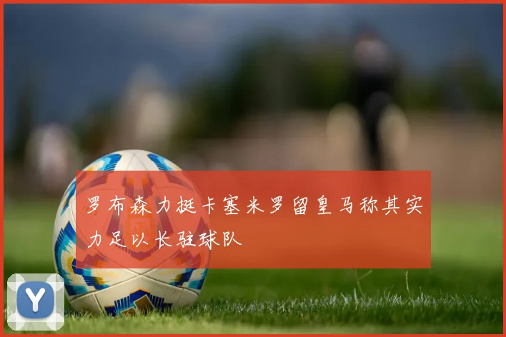 罗布森力挺卡塞米罗留皇马称其实力足以长驻球队