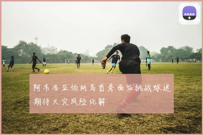 阿韦洛亚伯纳乌首秀面临挑战球迷期待火灾风险化解