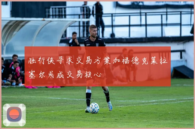 独行侠寻求交易方案加福德克莱拉塞尔或成交易核心
